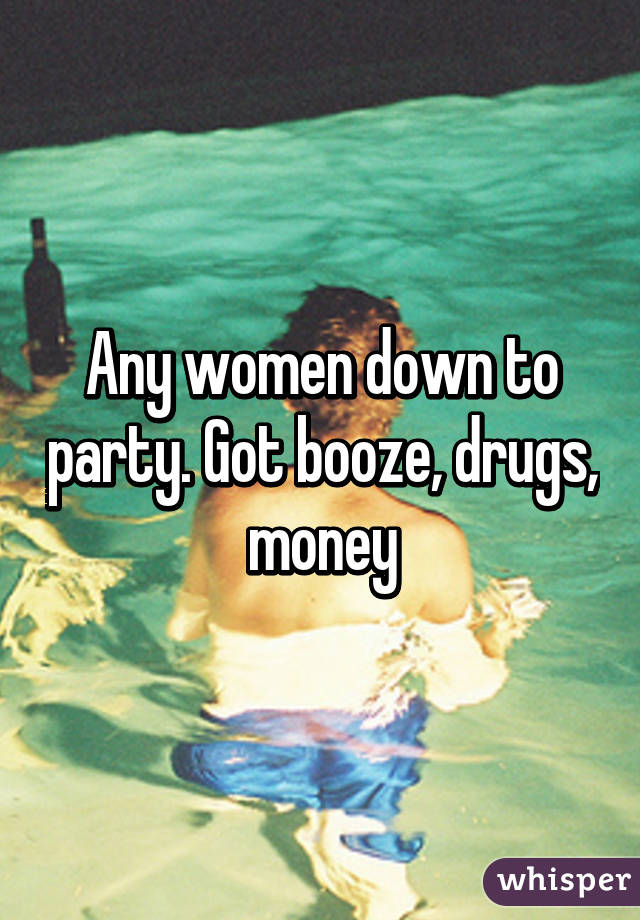 Any women down to party. Got booze, drugs, money