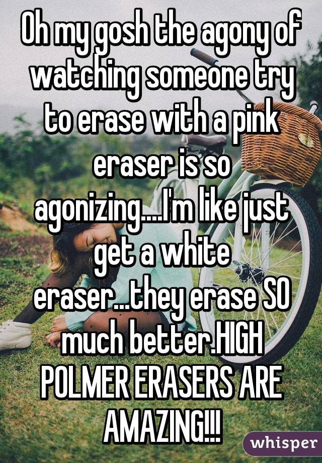 Oh my gosh the agony of watching someone try to erase with a pink eraser is so agonizing....I'm like just get a white eraser...they erase SO much better.HIGH POLMER ERASERS ARE AMAZING!!!