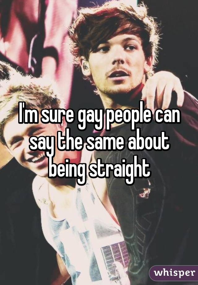 I'm sure gay people can say the same about being straight