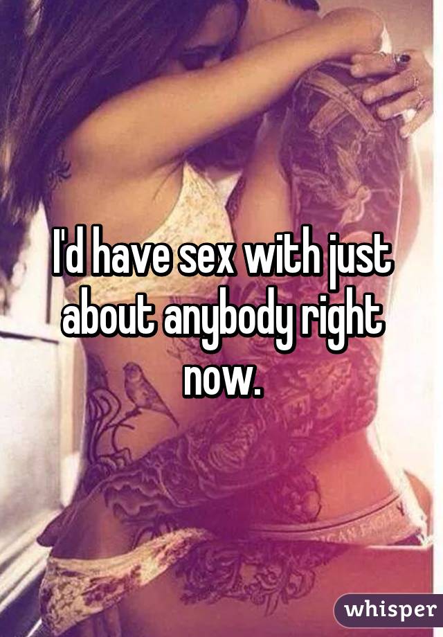 I'd have sex with just about anybody right now.