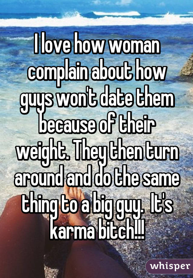 I love how woman complain about how guys won't date them because of their weight. They then turn around and do the same thing to a big guy.  It's karma bitch!!!