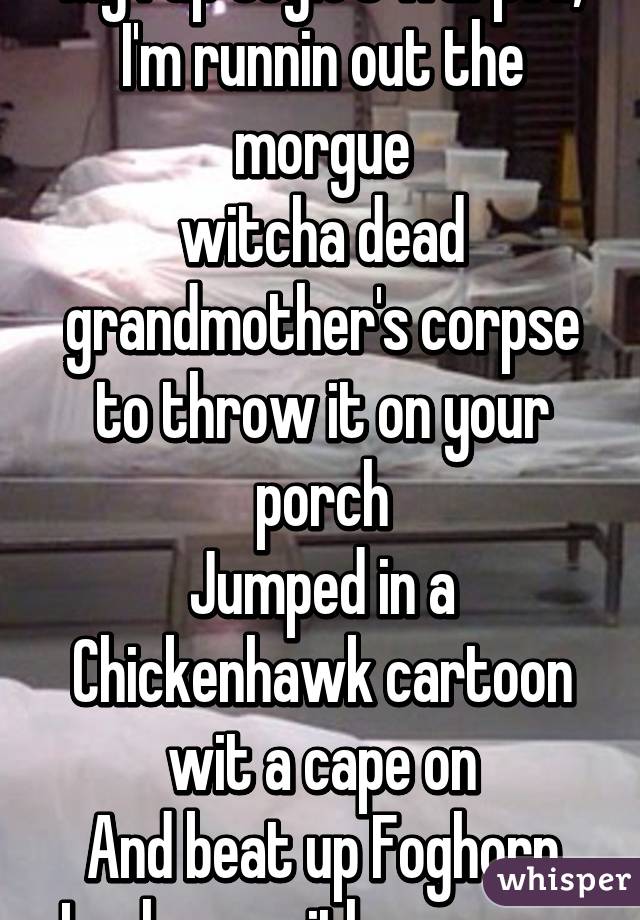 My rap style's warped, I'm runnin out the morgue
witcha dead grandmother's corpse to throw it on your porch
Jumped in a Chickenhawk cartoon wit a cape on
And beat up Foghorn Leghorn with an acorn