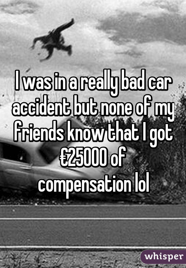 I was in a really bad car accident but none of my friends know that I got €25000 of compensation lol