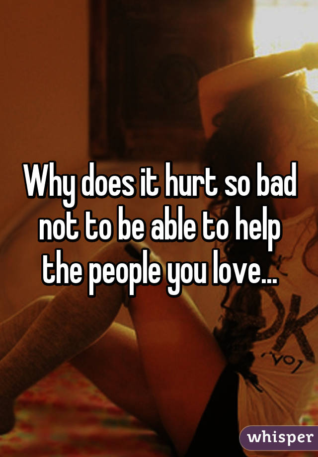 Why does it hurt so bad not to be able to help the people you love...