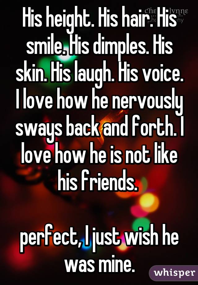 His height. His hair. His smile. His dimples. His skin. His laugh. His voice. I love how he nervously sways back and forth. I love how he is not like his friends. 

perfect, I just wish he was mine.