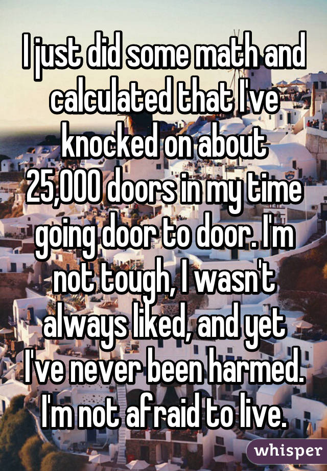 I just did some math and calculated that I've knocked on about 25,000 doors in my time going door to door. I'm not tough, I wasn't always liked, and yet I've never been harmed. I'm not afraid to live.