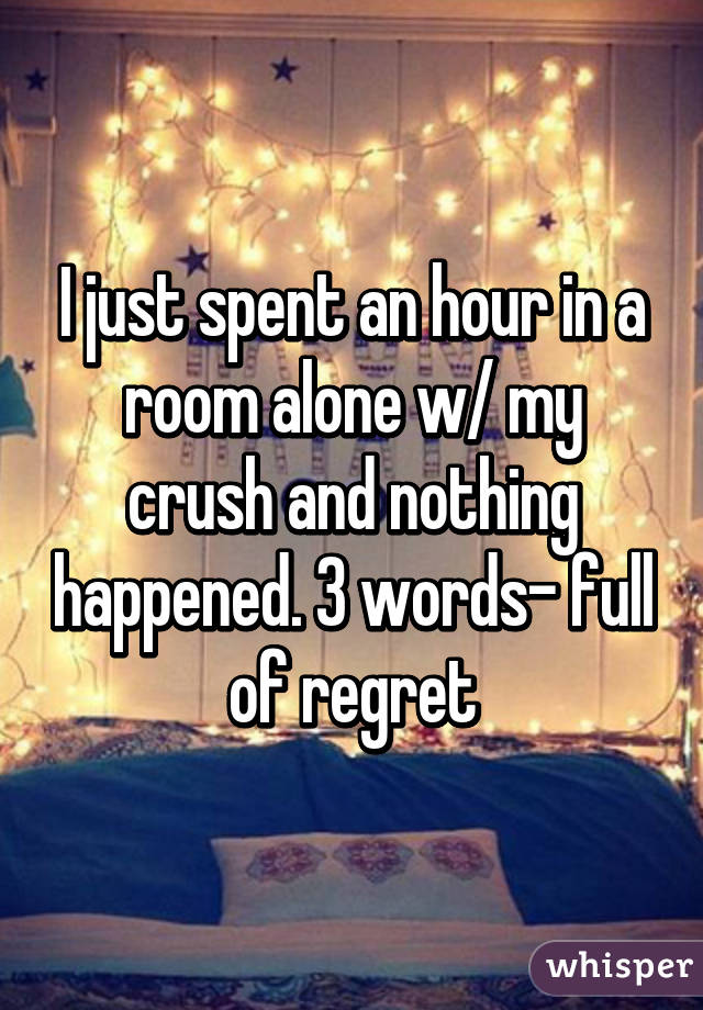 I just spent an hour in a room alone w/ my crush and nothing happened. 3 words- full of regret