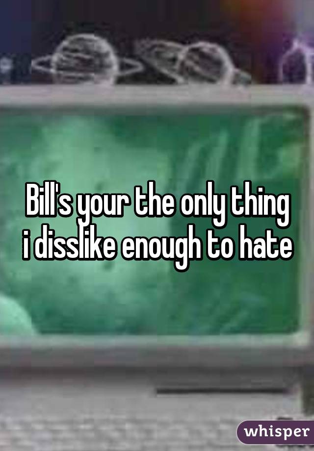 Bill's your the only thing i disslike enough to hate