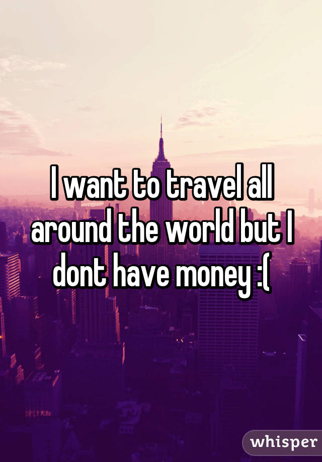 I want to travel all around the world but I dont have money :(