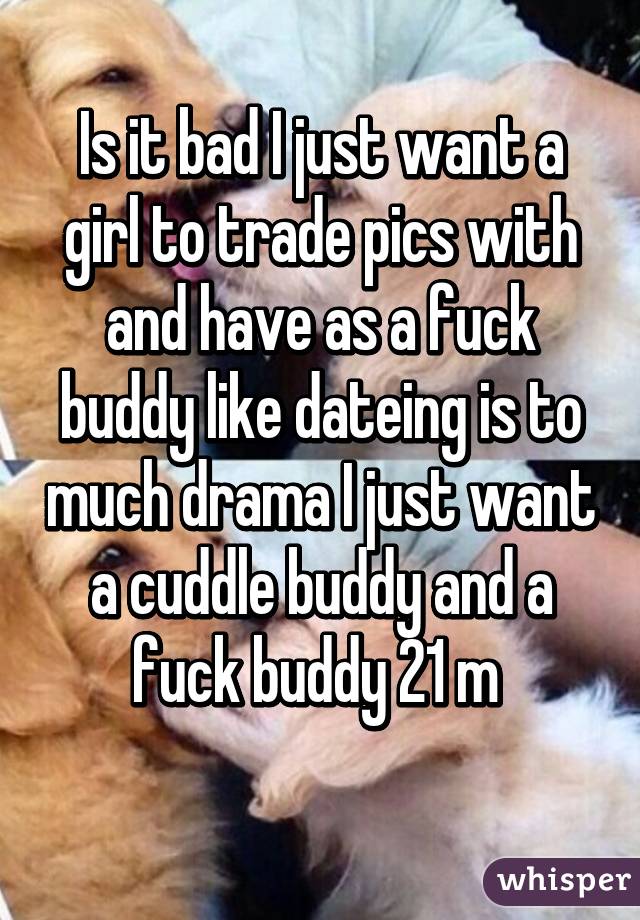 Is it bad I just want a girl to trade pics with and have as a fuck buddy like dateing is to much drama I just want a cuddle buddy and a fuck buddy 21 m 
