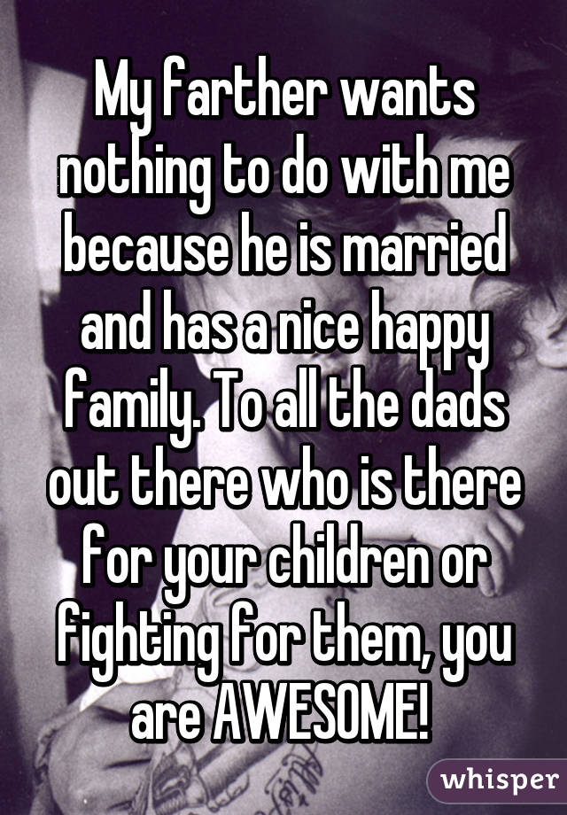 My farther wants nothing to do with me because he is married and has a nice happy family. To all the dads out there who is there for your children or fighting for them, you are AWESOME! 