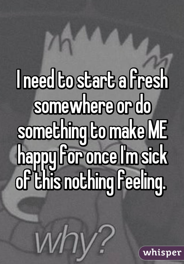 I need to start a fresh somewhere or do something to make ME happy for once I'm sick of this nothing feeling. 