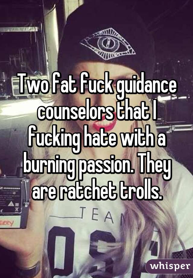 Two fat fuck guidance counselors that I fucking hate with a burning passion. They are ratchet trolls.