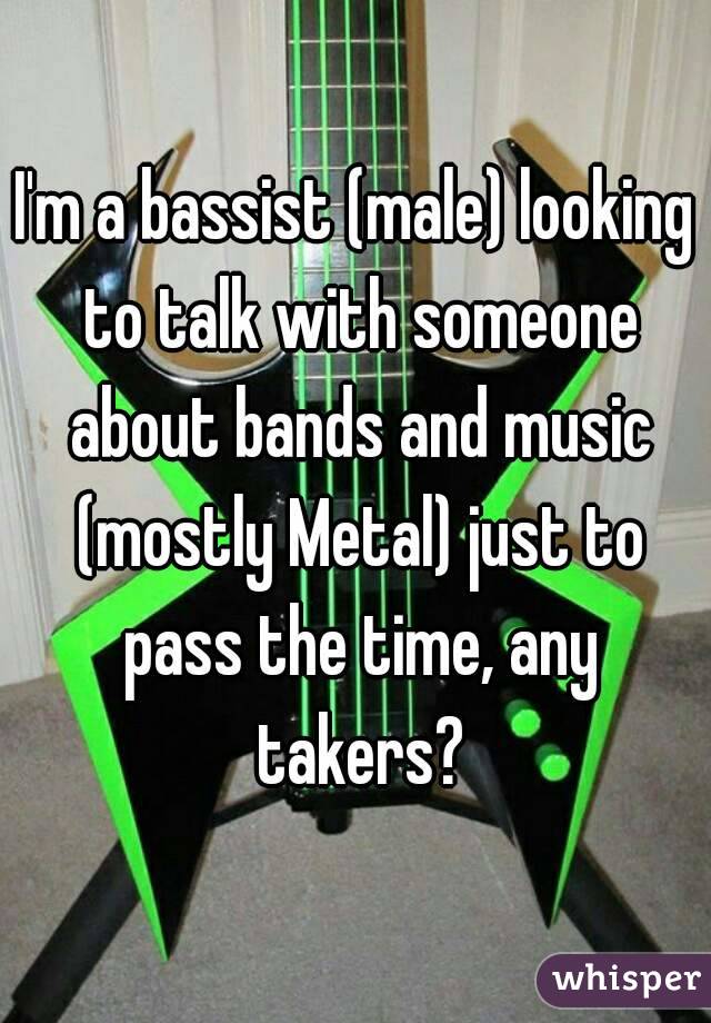 I'm a bassist (male) looking to talk with someone about bands and music (mostly Metal) just to pass the time, any takers?