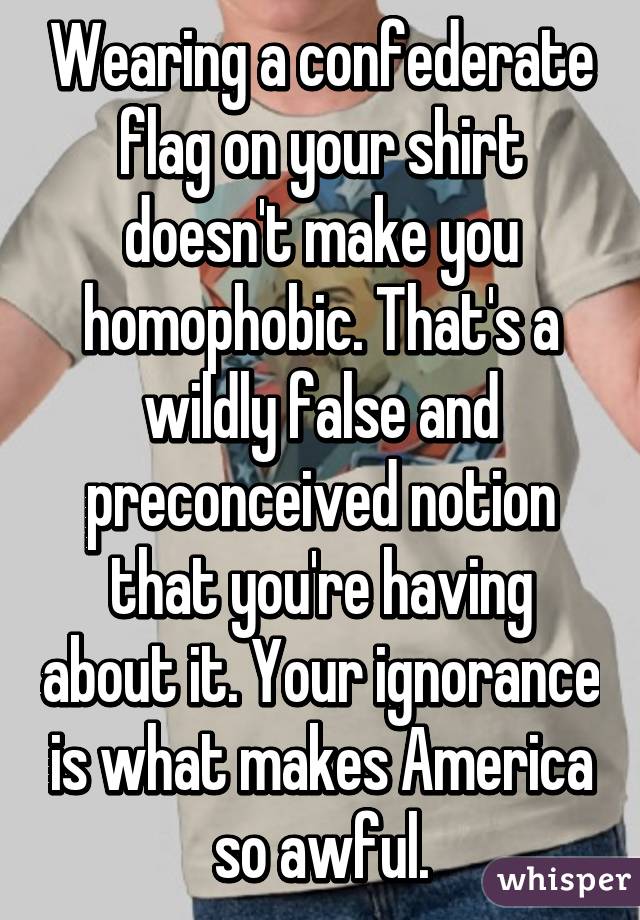 Wearing a confederate flag on your shirt doesn't make you homophobic. That's a wildly false and preconceived notion that you're having about it. Your ignorance is what makes America so awful.