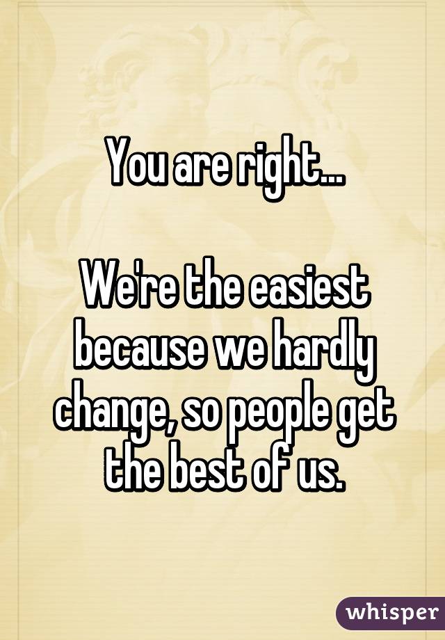 You are right...

We're the easiest because we hardly change, so people get the best of us.