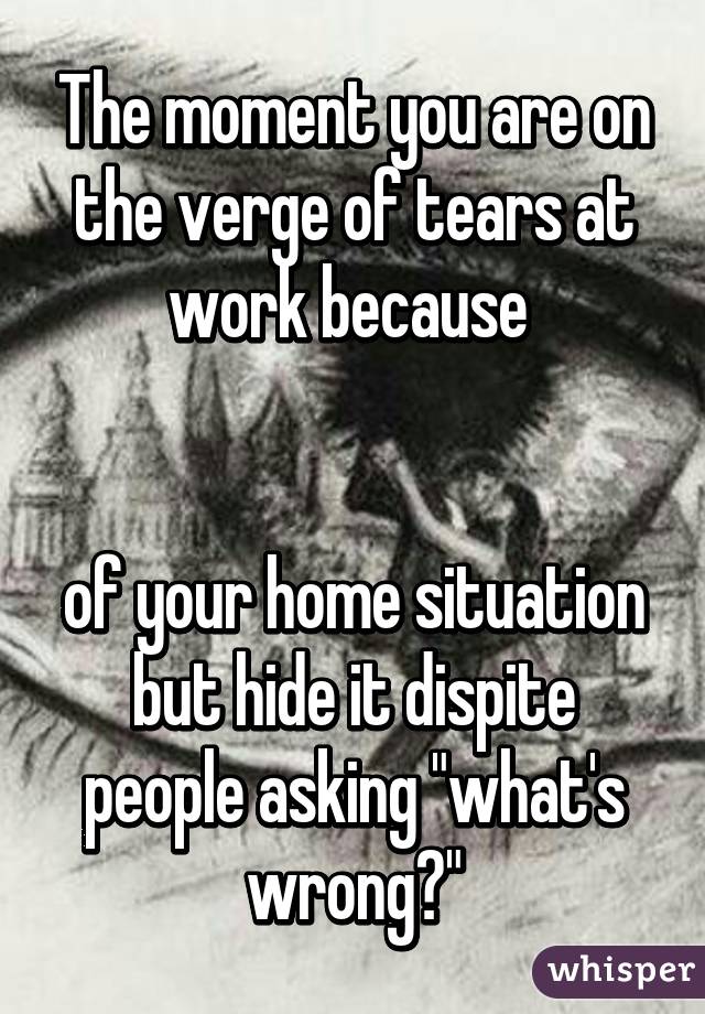 The moment you are on the verge of tears at work because 


of your home situation but hide it dispite people asking "what's wrong?"