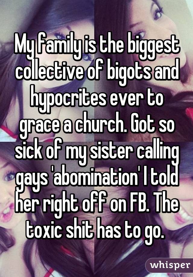 My family is the biggest collective of bigots and hypocrites ever to grace a church. Got so sick of my sister calling gays 'abomination' I told her right off on FB. The toxic shit has to go. 