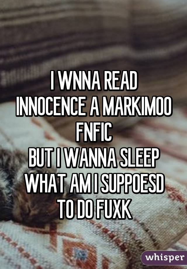 
I WNNA READ INNOCENCE A MARKIMOO FNFIC
BUT I WANNA SLEEP
WHAT AM I SUPPOESD TO DO FUXK