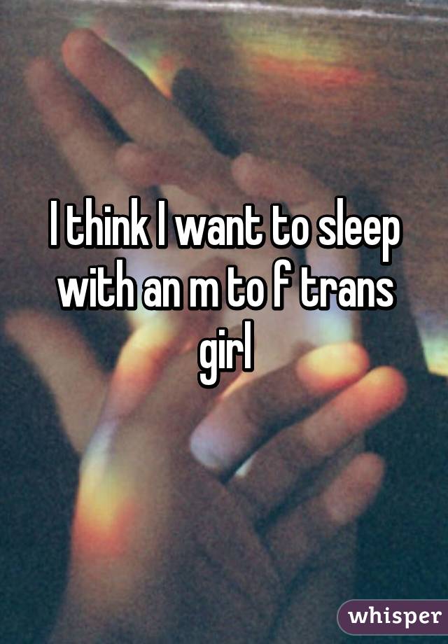 I think I want to sleep with an m to f trans girl
