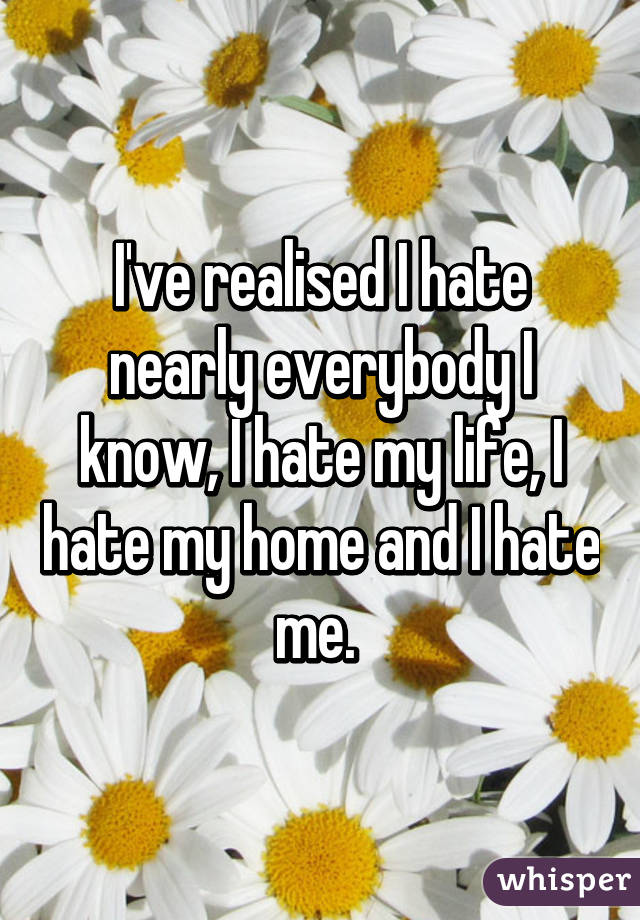 I've realised I hate nearly everybody I know, I hate my life, I hate my home and I hate me. 