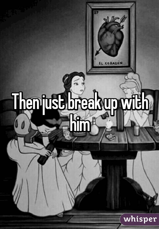 Then just break up with him