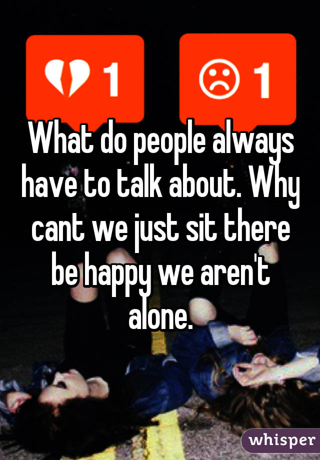 What do people always have to talk about. Why cant we just sit there be happy we aren't alone.