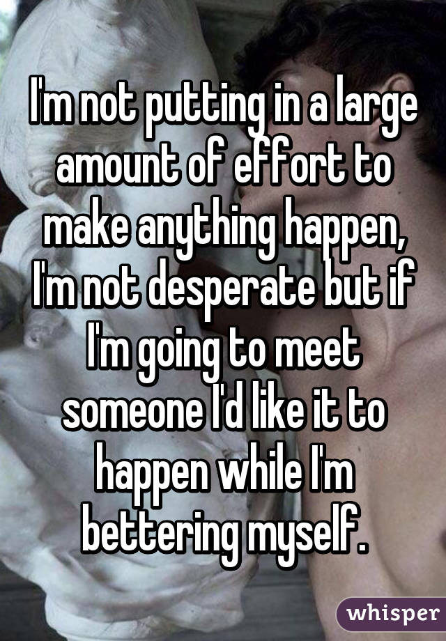 I'm not putting in a large amount of effort to make anything happen, I'm not desperate but if I'm going to meet someone I'd like it to happen while I'm bettering myself.