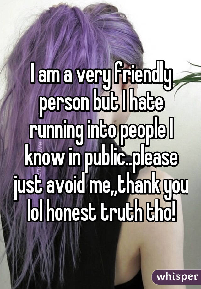 I am a very friendly person but I hate running into people I know in public..please just avoid me,,thank you lol honest truth tho!