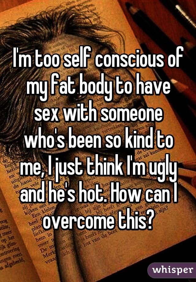 I'm too self conscious of my fat body to have sex with someone who's been so kind to me, I just think I'm ugly and he's hot. How can I overcome this?