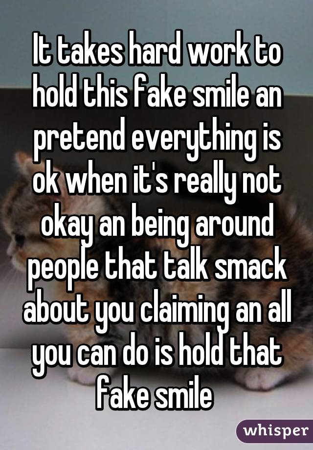 It takes hard work to hold this fake smile an pretend everything is ok when it's really not okay an being around people that talk smack about you claiming an all you can do is hold that fake smile 