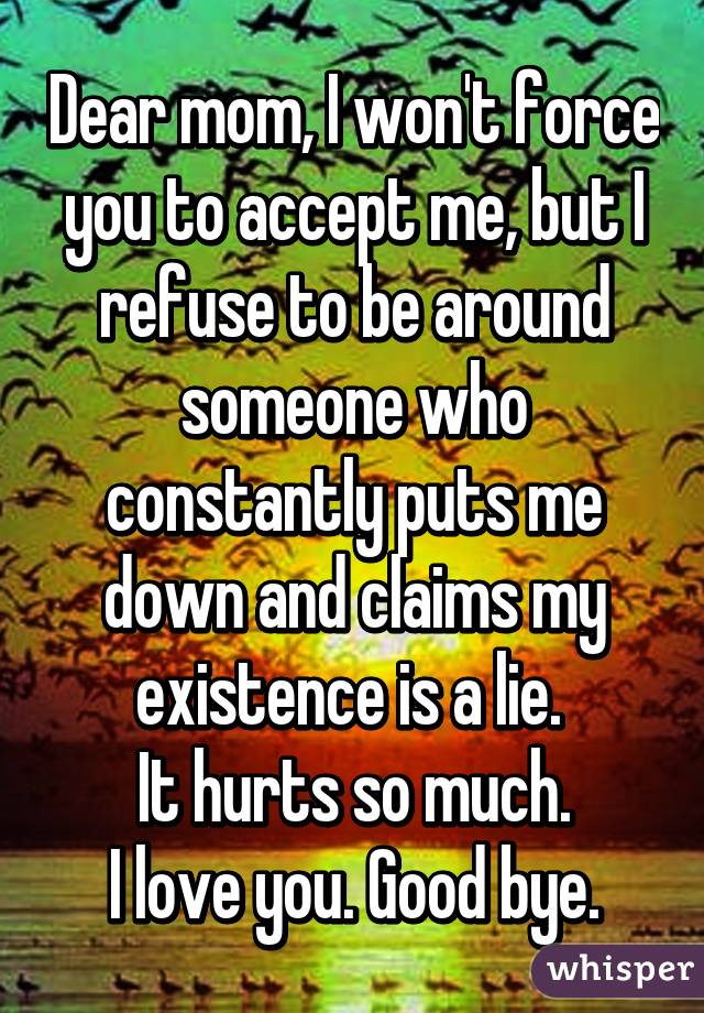 Dear mom, I won't force you to accept me, but I refuse to be around someone who constantly puts me down and claims my existence is a lie. 
It hurts so much.
I love you. Good bye.