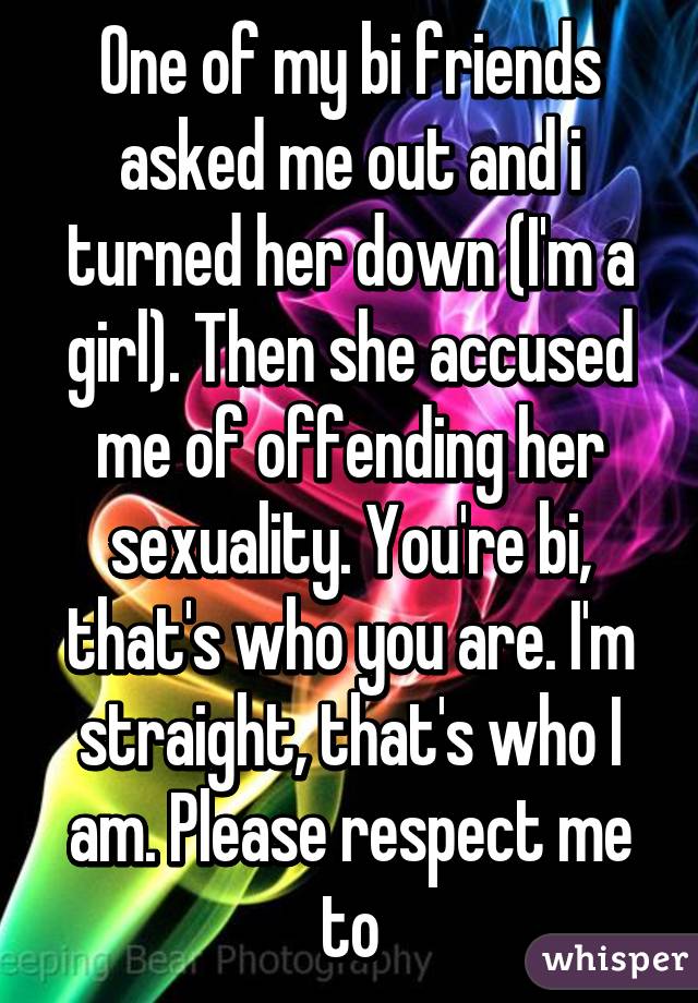 One of my bi friends asked me out and i turned her down (I'm a girl). Then she accused me of offending her sexuality. You're bi, that's who you are. I'm straight, that's who I am. Please respect me to