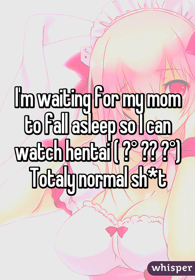 I'm waiting for my mom to fall asleep so I can watch hentai ( ͡° ͜ʖ ͡°)
Totaly normal sh*t