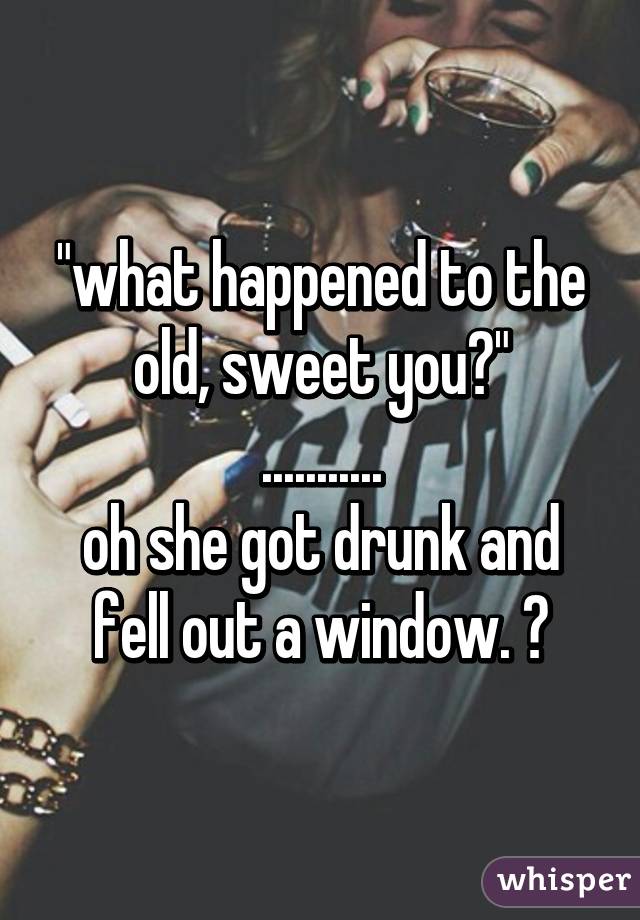 "what happened to the old, sweet you?"
...........
oh she got drunk and fell out a window. ☺