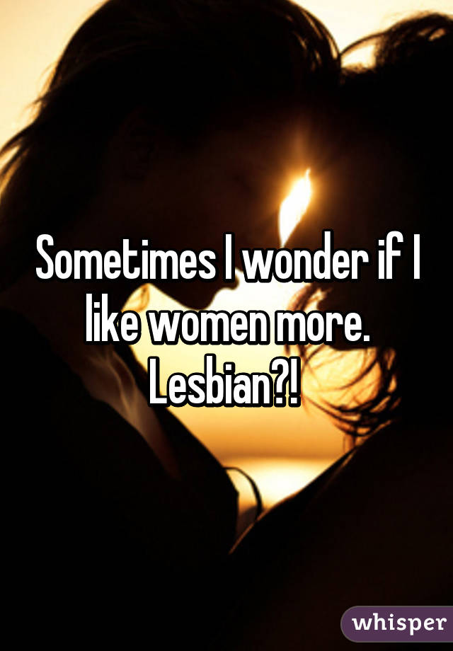 Sometimes I wonder if I like women more. Lesbian?! 