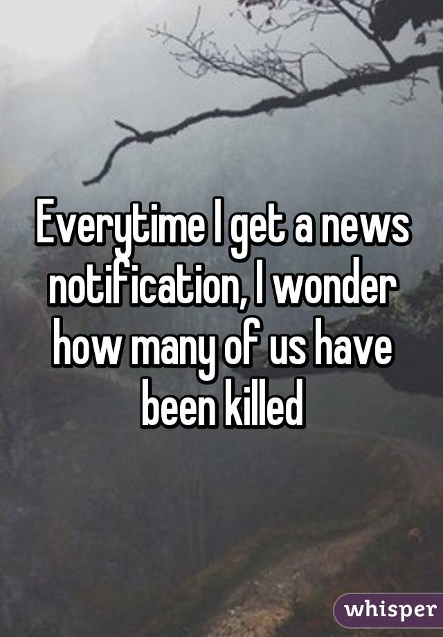 Everytime I get a news notification, I wonder how many of us have been killed