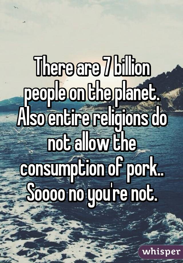 There are 7 billion people on the planet. Also entire religions do not allow the consumption of pork.. Soooo no you're not.