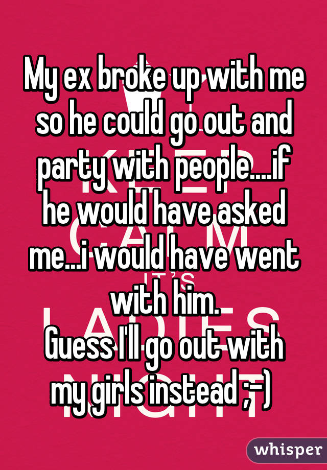 My ex broke up with me so he could go out and party with people....if he would have asked me...i would have went with him.
Guess I'll go out with my girls instead ;-) 