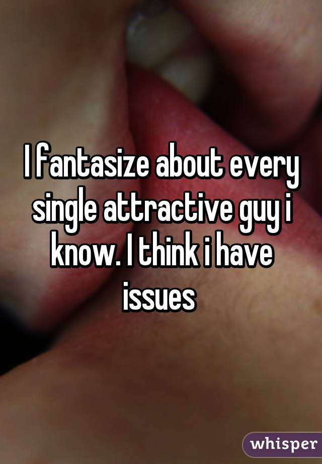 I fantasize about every single attractive guy i know. I think i have issues 