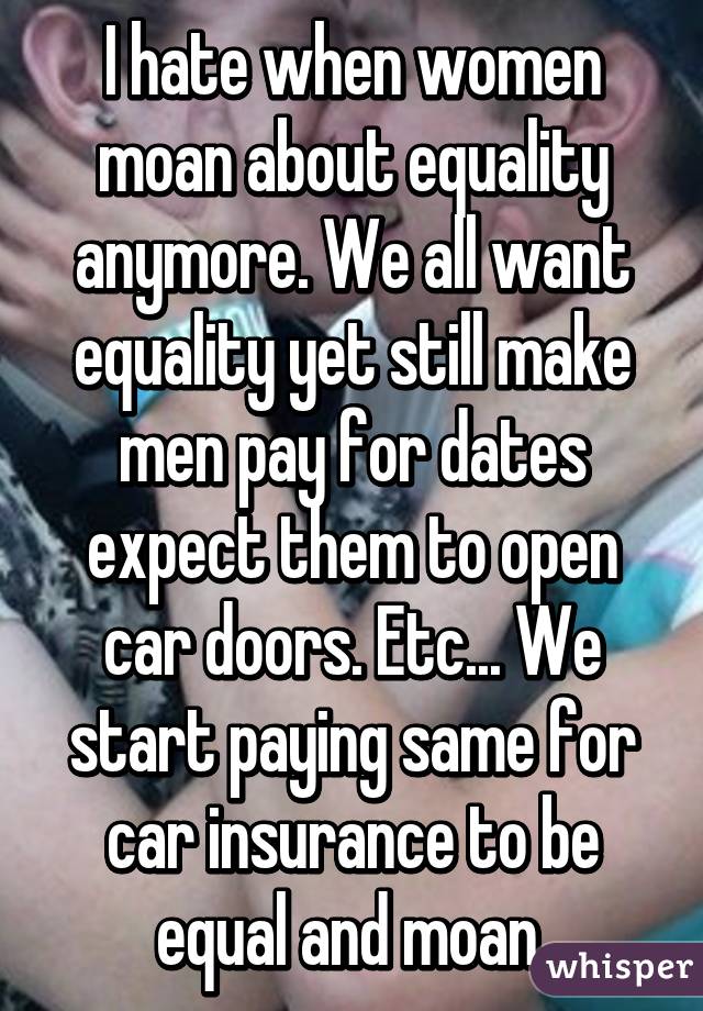 I hate when women moan about equality anymore. We all want equality yet still make men pay for dates expect them to open car doors. Etc... We start paying same for car insurance to be equal and moan.