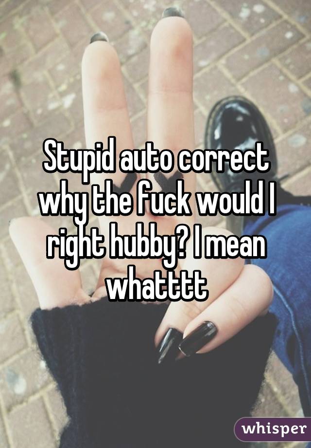 Stupid auto correct why the fuck would I right hubby? I mean whatttt