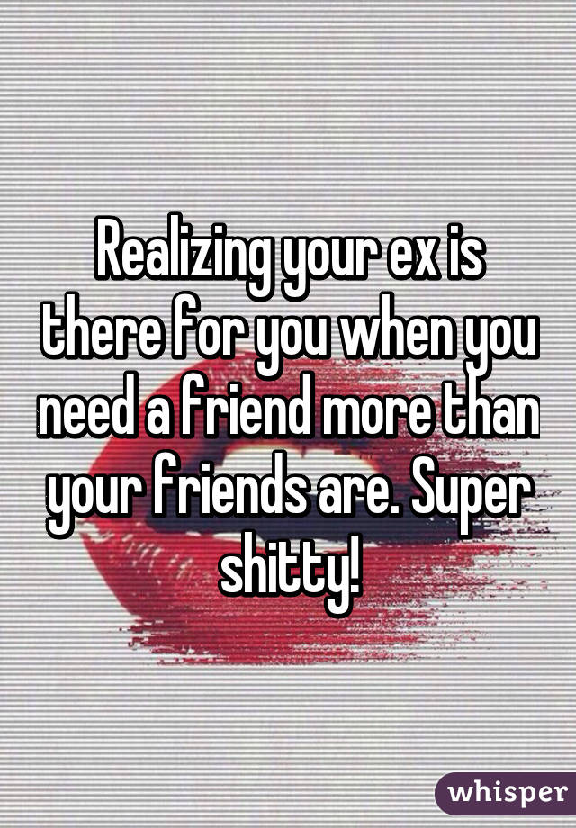 Realizing your ex is there for you when you need a friend more than your friends are. Super shitty!