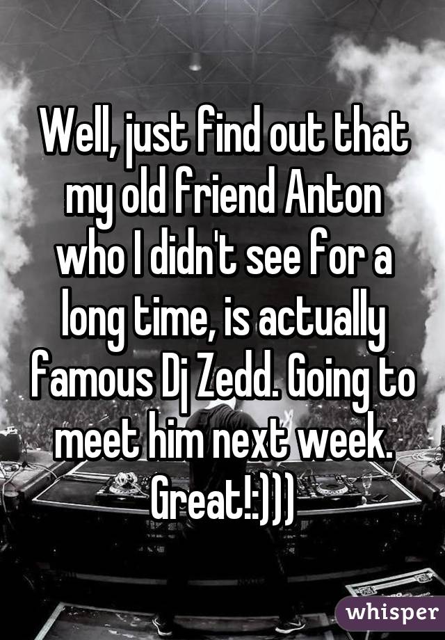 Well, just find out that my old friend Anton who I didn't see for a long time, is actually famous Dj Zedd. Going to meet him next week. Great!:)))