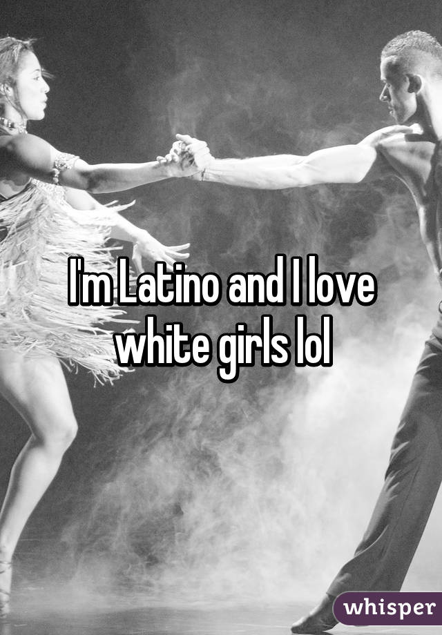 I'm Latino and I love white girls lol