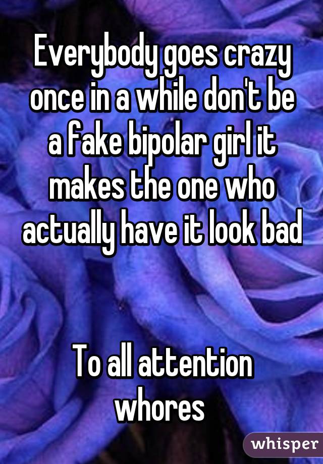 Everybody goes crazy once in a while don't be a fake bipolar girl it makes the one who actually have it look bad 

To all attention whores 