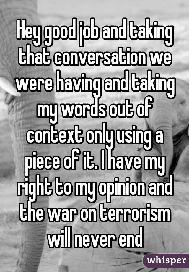 Hey good job and taking that conversation we were having and taking my words out of context only using a piece of it. I have my right to my opinion and the war on terrorism will never end