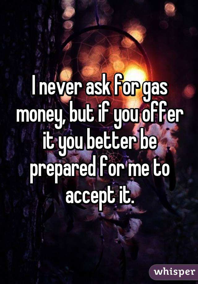 I never ask for gas money, but if you offer it you better be prepared for me to accept it.