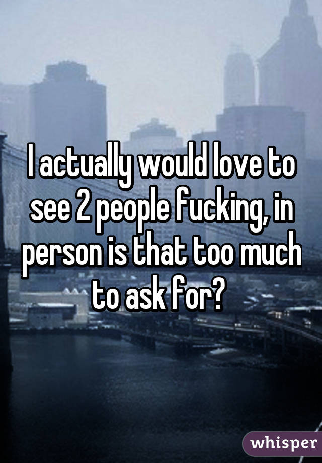 I actually would love to see 2 people fucking, in person is that too much to ask for? 