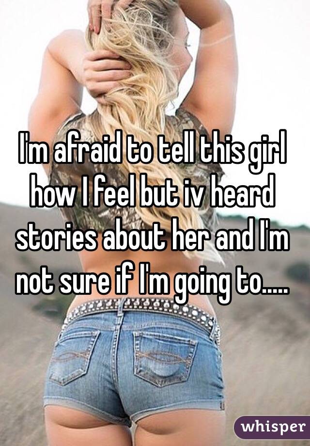 I'm afraid to tell this girl how I feel but iv heard stories about her and I'm not sure if I'm going to.....